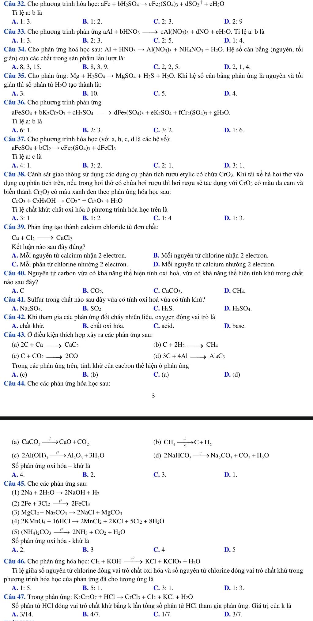 Cho phương trình hóa học: aFe+bH_2SO_4to cFe_2(SO_4)_3+dSO_2uparrow +eH_2O
Ti lệ a: b là
A. 1: 3. B. 1:2. C. 2:3 D. 2:9
Câu 33. Cho phương trình phản ứng a aAl+bHNO_3 cAl(NO_3)_3+dNO+eH_2O. Tỉ lệ a: b là
A. 1: 3. B. 2: 3. C. 2: 5. D. 1: 4.
Câu 34. Cho phản ứng hoá học sau: Al+HNO_3to Al(NO_3)_3+NH_4NO_3+H_2O.He sệ số cân bằng (nguyên, tối
giản) của các chất trong sản phẩm lần lượt là:
A. 8, 3, 15. B. 8, 3, 9. C. 2, 2, 5. D. 2, 1, 4.
Câu 35. Cho phản ứng: Mg+H_2SO_4to MgSO_4+H_2S+H_2O 0. Khi hệ số cân bằng phản ứng là nguyên và tối
giản thì số phân tử 1 H_2O 0 tạo thành là:
A. 3. B. 10. C. 5. D. 4.
Câu 36. Cho phương trình phản ứng
a FeSO_4+bK_2Cr_2O_7+cH_2SO_4 dF e_2(SO_4)_3+eK_2SO_4+fCr_2(SO_4)_3+gH_2O.
Tỉ lệ a: b là
A. 6: 1. B. 2: 3. C. 3:2. D. 1: 6.
Câu 37. Cho phương trình hóa học (với a, b, c, d là các hệ số):
a FeSO_4+bCl_2to F e2 (SO_4)_3+dFeCl_3
Tỉ lệ a:cla D. 3: 1.
A. 4: 1. B. 3:2. C. 2: 1.
Câu 38. Cảnh sát giao thông sử dụng các dụng cụ phân tích rượu etylic có chứa CrO_3. Khi tài xế hà hơi thở vào
dụng cụ phân tích trên, nếu trong hơi thở có chứa hơi rượu thì hơi rượu sẽ tác dụng với CrO 3 có màu da cam và
biến thành Cr_2O_3; có màu xanh đen theo phản ứng hóa học sau:
CrO_3+C_2H_5OHto CO_2uparrow +Cr_2O_3+H_2O
Tỉ lệ chất khử: chất oxi hóa ở phương trình hóa học trên là
A. 3: 1 B. 1:2 C. 1:4 D. 1:3.
Câu 39. Phản ứng tạo thành calcium chloride từ đơn chất:
Ca+Cl_2 CaCl_2
Kết luận nào sau đây đúng?
A. Mỗi nguyên tử calcium nhận 2 electron. B. Mhat oi nguyên tử chlorine nhận 2 electron.
C. Mỗi phân tử chlorine nhường 2 electron. D. Mỗi nguyên tử calcium nhường 2 electron.
Câu 40. Nguyên tử carbon vừa có khả năng thể hiện tính oxi hoá, vừa có khả năng thể hiện tính khử trong chất
nào sau day
C.
A. C B. CO_2. CaCO_3. D. CH_4.
Câu 41. Sulfur trong chất nào sau đây vừa có tính oxi hoá vừa có tính khử?
A. Na₂SO4. B. SO2. C. H₂S. D. H₂SO4.
Câu 42. Khi tham gia các phản ứng đốt cháy nhiên liệu, oxygen đóng vai trò là
A. chất khử. B. chất oxi hóa. C. acid. D. base.
Câu 43. Ở điều kiện thích hợp xảy ra các phản ứng sau:
(a) 2C+Ca _ CaC_2 (b) C+2H_2to CH_4
(c) C+CO_2 → 2CO (d) 3C+4Al Al_4C_3
Trong các phản ứng trên, tính khử của cacbon thể hiện ở phản ứng
A. (c) B. (b) C. (a) D. (d)
Câu 44. Cho các phản ứng hóa học sau:
8
(a) CaCO_3xrightarrow I^nCaO+CO_2 (b) CH_4xrightarrow t^0C+H_2
(c) 2Al(OH)_3xrightarrow t^0Al_2O_3+3H_2O (d) 2NaHCO_3xrightarrow t^nNa_2CO_3+CO_2+H_2O
Số phản ứng oxi hó a-khir1
A. 4. B. 2. C. 3. D. 1.
Câu 45. Cho các phản ứng sau:
(1) 2Na+2H_2Oto 2NaOH+H_2
(2) 2Fe+3Cl_2to 3C2FeCl_3
(3) MgCl_2+Na_2CO_3to 2NaCl+MgCO_3
(4) 2KMnO_4+16HClto 2MnCl_2+2KCl+5Cl_2+8H_2O
(5) (NH_4)_2CO_3xrightarrow [^2NH_3+CO_2+H_2O
Số phản ứng oxi hoa-k khử là
A. 2. B. 3 C. 4 D. 5
Câu 46. Cho phản ứng hóa học: Cl_2+KOHxrightarrow ''KCl+KClO_3+H_2O
Tỉ lệ giữa số nguyên tử chlorine đóng vai trò chất oxi hóa và số nguyên tử chlorine đóng vai trò chất khử trong
phương trình hóa học của phản ứng đã cho tương ứng là
A. 1: 5. B. 5:1. C. 3:1. D. 1:3.
Câu 47. Trong phản ứng: 1 K_2Cr_2O_7+HClto CrCl_3+Cl_2+KCl+H_2O
Số phân tử HCl đóng vai trò chất khử bằng k lần tổng số phân tử HCl tham gia phản ứng. Giá trị của k là
A. 3/14. B. 4/7. C. 1/7. D. 3/7.