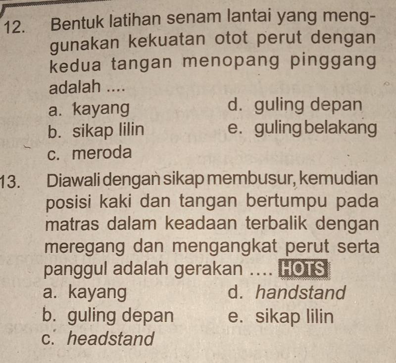 Bentuk latihan senam lantai yang meng-
gunakan kekuatan otot perut dengan
kedua tangan menopang pinggang
adalah ....
a. kayang
d. guling depan
b. sikap lilin e. guling belakang
c. meroda
13. Diawali dengan sikap membusur, kemudian
posisi kaki dan tangan bertumpu pada
matras dalam keadaan terbalik dengan
meregang dan mengangkat perut serta
panggul adalah gerakan .... HOTS
a. kayang d. handstand
b. guling depan e. sikap lilin
c. headstand