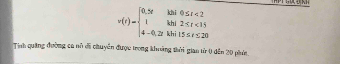 THPT GIA ĐỊNH
v(t)=beginarrayl 0,5tkhi0≤ t<2 1khi2≤ t<15 4-0,2tkhi15≤ t≤ 20endarray.
Tính quãng đường ca nô di chuyển được trong khoảng thời gian từ 0 đến 20 phút.