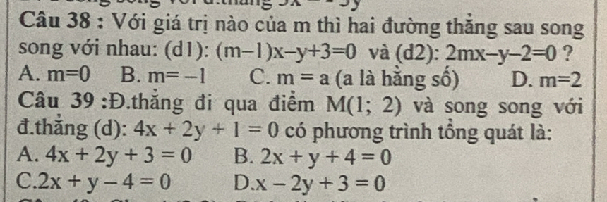 Với giá trị nào của m thì hai đường thăng sau song
song với nhau: (d1): (m-1)x-y+3=0 và (d2):2mx-y-2=0 ?
A. m=0 B. m=-1 C. m=a (a là hằng số) D. m=2
Câu 39 :Đ.thẳng đi qua điểm M(1;2) và song song với
đ.thẳng (d): 4x+2y+1=0 có phương trình tổng quát là:
A. 4x+2y+3=0 B. 2x+y+4=0
C. 2x+y-4=0 D. x-2y+3=0