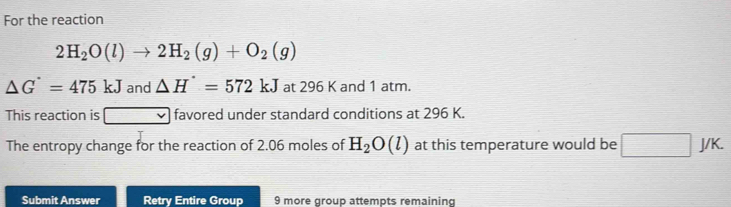 For the reaction
2H_2O(l)to 2H_2(g)+O_2(g)
△ G^(·)=475kJ and △ H^(·)=572kJ at 296 K and 1 atm. 
This reaction is □ favored under standard conditions at 296 K. 
The entropy change for the reaction of 2.06 moles of H_2O(l) at this temperature would be □ J/K. 
Submit Answer Retry Entire Group 9 more group attempts remaining