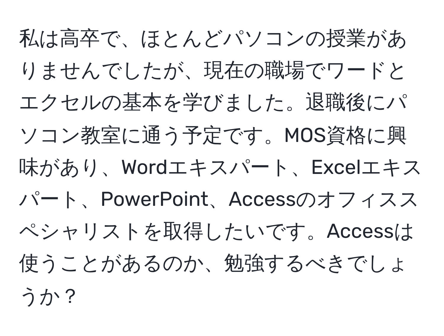 私は高卒で、ほとんどパソコンの授業がありませんでしたが、現在の職場でワードとエクセルの基本を学びました。退職後にパソコン教室に通う予定です。MOS資格に興味があり、Wordエキスパート、Excelエキスパート、PowerPoint、Accessのオフィススペシャリストを取得したいです。Accessは使うことがあるのか、勉強するべきでしょうか？