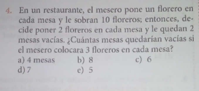 En un restaurante, el mesero pone un florero en
cada mesa y le sobran 10 floreros; entonces, de-
cide poner 2 floreros en cada mesa y le quedan 2
mesas vacías. ¿Cuántas mesas quedarían vacías si
el mesero colocara 3 floreros en cada mesa?
a) 4 mesas b) 8 c) 6
d) 7 e) 5