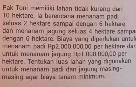 Pak Toni memiliki lahan tidak kurang dari
10 hektare. la berencana menanam padi 
seluas 2 hektare sampai dengan 6 hektare 
dan menanam jagung seluas 4 hektare sampa 
dengan 6 hektare. Biaya yang diperlukan untuk 
menanam padi Rp2.000.000,00 per hektare dan 
untuk menanam jagung Rp1.000.000,00 per 
hektare. Tentukan luas lahan yang digunakan 
untuk menanam padi dan jagung masing- 
masing agar biaya tanam minimum.