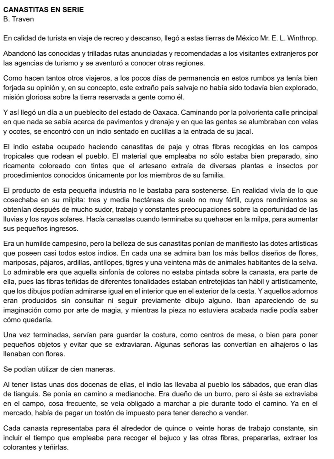 CANASTITAS EN SERIE
B. Traven
En calidad de turista en viaje de recreo y descanso, llegó a estas tierras de México Mr. E. L. Winthrop.
Abandonó las conocidas y trilladas rutas anunciadas y recomendadas a los visitantes extranjeros por
las agencias de turismo y se aventuró a conocer otras regiones.
Como hacen tantos otros viajeros, a los pocos días de permanencia en estos rumbos ya tenía bien
forjada su opinión y, en su concepto, este extraño país salvaje no había sido todavía bien explorado,
misión gloriosa sobre la tierra reservada a gente como él.
Y así llegó un día a un pueblecito del estado de Oaxaca. Caminando por la polvorienta calle principal
en que nada se sabía acerca de pavimentos y drenaje y en que las gentes se alumbraban con velas
y ocotes, se encontró con un indio sentado en cuclillas a la entrada de su jacal.
El indio estaba ocupado haciendo canastitas de paja y otras fibras recogidas en los campos
tropicales que rodean el pueblo. El material que empleaba no sólo estaba bien preparado, sino
ricamente coloreado con tintes que el artesano extraía de diversas plantas e insectos por
procedimientos conocidos únicamente por los miembros de su familia.
El producto de esta pequeña industria no le bastaba para sostenerse. En realidad vivía de lo que
cosechaba en su milpita: tres y media hectáreas de suelo no muy fértil, cuyos rendimientos se
obtenían después de mucho sudor, trabajo y constantes preocupaciones sobre la oportunidad de las
lluvias y los rayos solares. Hacía canastas cuando terminaba su quehacer en la milpa, para aumentar
sus pequeños ingresos.
Era un humilde campesino, pero la belleza de sus canastitas ponían de manifiesto las dotes artísticas
que poseen casi todos estos indios. En cada una se admira ban los más bellos diseños de flores,
mariposas, pájaros, ardillas, antílopes, tigres y una veintena más de animales habitantes de la selva.
Lo admirable era que aquella sinfonía de colores no estaba pintada sobre la canasta, era parte de
ella, pues las fibras teñidas de diferentes tonalidades estaban entretejidas tan hábil y artísticamente,
que los dibujos podían admirarse igual en el interior que en el exterior de la cesta. Y aquellos adornos
eran producidos sin consultar ni seguir previamente dibujo alguno. Iban apareciendo de su
imaginación como por arte de magia, y mientras la pieza no estuviera acabada nadie podía saber
cómo quedaría.
Una vez terminadas, servían para guardar la costura, como centros de mesa, o bien para poner
pequeños objetos y evitar que se extraviaran. Algunas señoras las convertían en alhajeros o las
llenaban con flores.
Se podían utilizar de cien maneras.
Al tener listas unas dos docenas de ellas, el indio las llevaba al pueblo los sábados, que eran días
de tianguis. Se ponía en camino a medianoche. Era dueño de un burro, pero si éste se extraviaba
en el campo, cosa frecuente, se veía obligado a marchar a pie durante todo el camino. Ya en el
mercado, había de pagar un tostón de impuesto para tener derecho a vender.
Cada canasta representaba para él alrededor de quince o veinte horas de trabajo constante, sin
incluir el tiempo que empleaba para recoger el bejuco y las otras fibras, prepararlas, extraer los
colorantes y teñirlas.