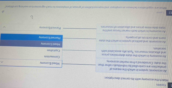 1 4 points 
Match the economy with its correct description: 
^ 
12 1 psint
What are negotiations between an employer and representatives of groups of employees to reach agreement on working conditions?