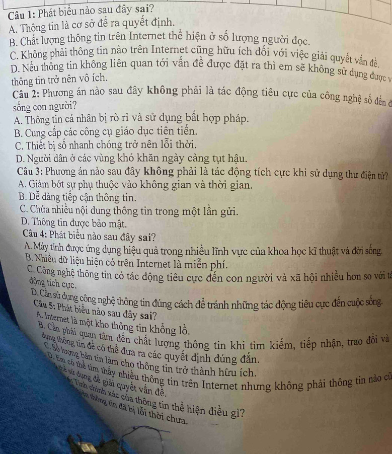 Phát biểu nào sau đây sai?
A. Thông tin là cơ sở để ra quyết định.
B. Chất lượng thông tin trên Internet thể hiện ở số lượng người đọc.
C. Không phải thông tin nào trên Internet cũng hữu ích đối với việc giải quyết vấn đề.
D. Nếu thông tin không liên quan tới vấn đề được đặt ra thì em sẽ không sử dụng được và
thông tin trở nên vô ích.
Câu 2: Phương án nào sau đây không phải là tác động tiêu cực của công nghệ số đến đở
sống con người?
A. Thông tin cá nhân bị rò rỉ và sử dụng bất hợp pháp.
B. Cung cấp các công cụ giáo dục tiên tiến.
C. Thiết bị số nhanh chóng trở nên lỗi thời.
D. Người dân ở các vùng khó khăn ngày càng tụt hậu.
Câu 3: Phương án nào sau đây không phải là tác động tích cực khi sử dụng thư điện tử?
A. Giảm bớt sự phụ thuộc vào không gian và thời gian.
B. Dễ dàng tiếp cận thông tin.
C. Chứa nhiều nội dung thông tin trong một lần gửi.
D. Thông tin được bảo mật.
Câu 4: Phát biểu nào sau đây sai?
A. Máy tính được ứng dụng hiệu quả trong nhiều lĩnh vực của khoa học kĩ thuật và đời sống.
B. Nhiều dữ liệu hiện có trên Internet là miễn phí.
C. Công nghệ thông tin có tác động tiêu cực đến con người và xã hội nhiều hơn so với từ
động tích cực.
D. Cần sử dụng công nghệ thông tin đúng cách để tránh những tác động tiêu cực đến cuộc sống,
Câu 5: Phát biểu nào sau đây sai?
A. Internet là một kho thông tin khổng lồ.
B. Cần phải quan tâm đến chất lượng thông tin khi tìm kiếm, tiếp nhận, trao đồi và
dung thông tin đề có thể đưa ra các quyết định đúng đắn
C. Số lượng bản tin làm cho thông tin trở thành hữu ích
D. Em có thể tìm thấy nhiều thông tin trên Internet nhưng không phải thông tin nào cử
thể sử dụng đề giải quyết vấn đề
Tính chính xác của thông tin thể hiện điều gì?
tên thông tin đã bị lỗi thời chưa.