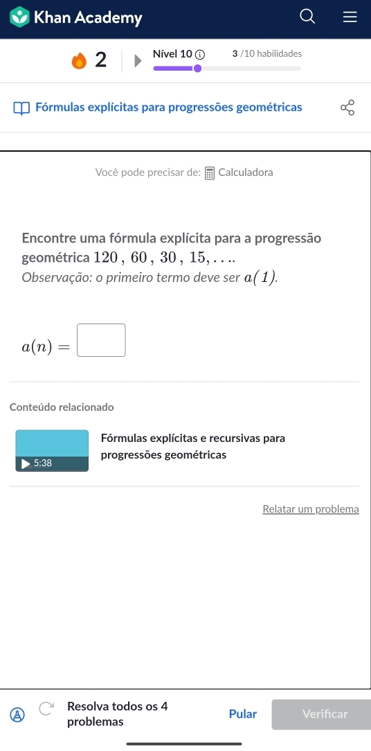 Khan Academy 
2 Nível 10 a 3 /10 habilidades 
Fórmulas explícitas para progressões geométricas alpha°_0
Você pode precisar de: Calculadora 
Encontre uma fórmula explícita para a progressão 
geométrica 120 , 60 , 30 , 15, . . .. 
Observação: o primeiro termo deve ser a(1).
a(n)=□
Conteúdo relacionado 
Fórmulas explícitas e recursivas para 
5:38 progressões geométricas 
Relatar um problema 
Resolva todos os 4 Pular Verifcar 
problemas 
_