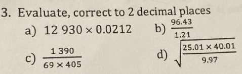 Evaluate, correct to 2 decimal places 
a) 12930* 0.0212 b)  (96.43)/1.21 
c)  1390/69* 405  d) sqrt(frac 25.01* 40.01)9.97