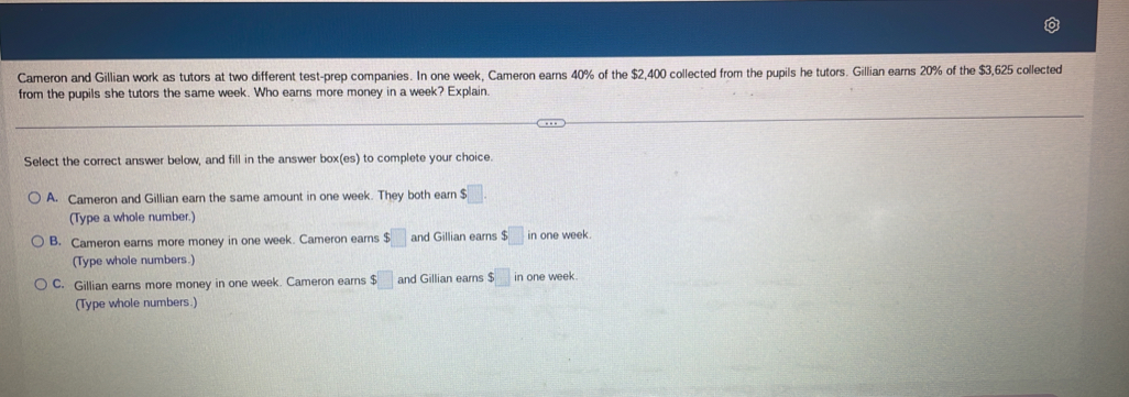 Cameron and Gillian work as tutors at two different test-prep companies. In one week, Cameron earns 40% of the $2,400 collected from the pupils he tutors. Gillian earns 20% of the $3,625 collected
from the pupils she tutors the same week. Who earns more money in a week? Explain.
Select the correct answer below, and fill in the answer box(es) to complete your choice.
A. Cameron and Gillian earn the same amount in one week. They both earn: $□. 
(Type a whole number.)
B. Cameron earns more money in one week. Cameron earns $□ and Gillian earns $□ in one week.
(Type whole numbers.)
C. Gillian earns more money in one week. Cameron earns $□ and Gillian earns $□ in one week.
(Type whole numbers.)