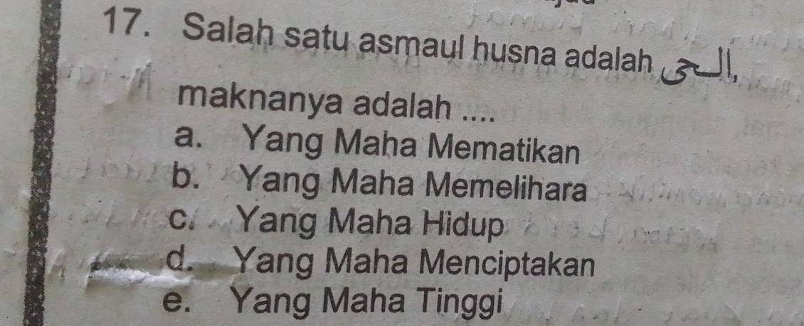 Salah satu asmaul husna adalah l,
maknanya adalah ....
a. Yang Maha Mematikan
b. Yang Maha Memelihara
c. Yang Maha Hidup
d. Yang Maha Menciptakan
e. Yang Maha Tinggi