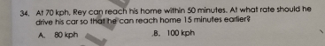 At 70 kph, Rey can reach his home within 50 minutes. At what rate should he
drive his car so that he can reach home 15 minutes earlier?
A. 80 kph B. 100 kph