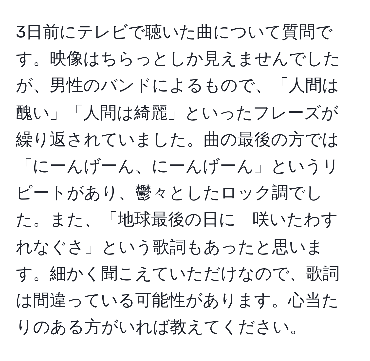 3日前にテレビで聴いた曲について質問です。映像はちらっとしか見えませんでしたが、男性のバンドによるもので、「人間は醜い」「人間は綺麗」といったフレーズが繰り返されていました。曲の最後の方では「にーんげーん、にーんげーん」というリピートがあり、鬱々としたロック調でした。また、「地球最後の日に　咲いたわすれなぐさ」という歌詞もあったと思います。細かく聞こえていただけなので、歌詞は間違っている可能性があります。心当たりのある方がいれば教えてください。