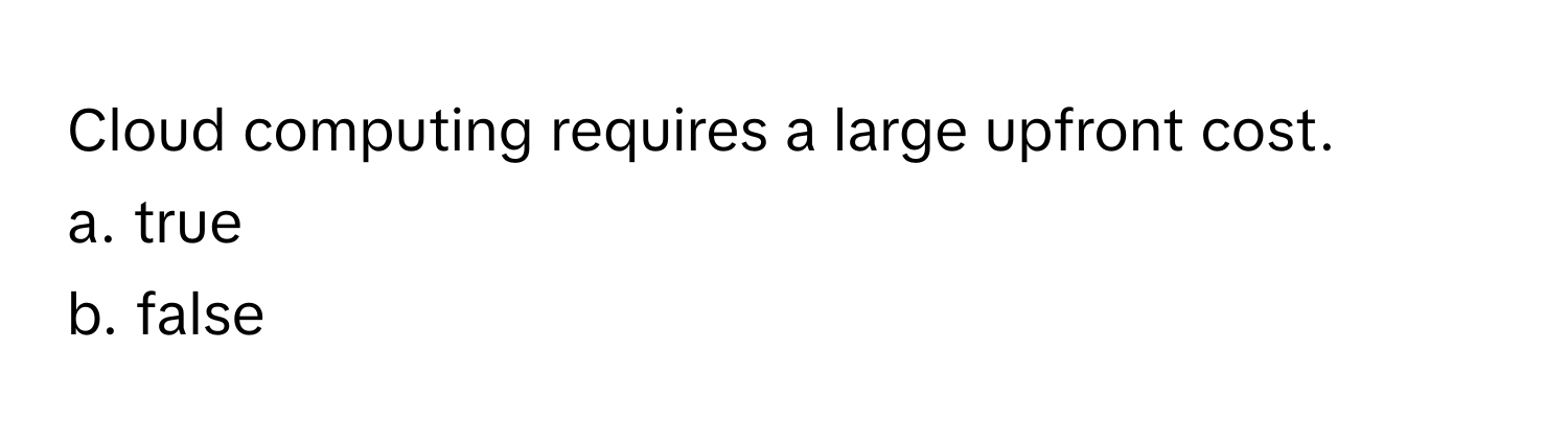 Cloud computing requires a large upfront cost. 
a. true 
b. false