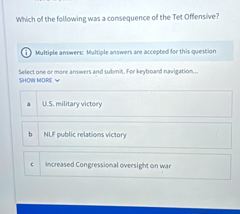 Which of the following was a consequence of the Tet Offensive?
Multiple answers: Multiple answers are accepted for this question
Select one or more answers and submit. For keyboard navigation...
SHOW MORE
a U.S. military victory
b NLF public relations victory
C Increased Congressional oversight on war