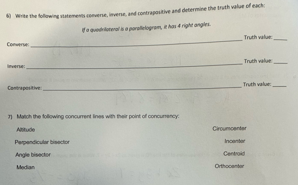 Write the following statements converse, inverse, and contrapositive and determine the truth value of each:
If a quadrilateral is a parallelogram, it has 4 right angles.
Truth value:_
Converse:
_
_Truth value:_
Inverse:
Contrapositive:_ Truth value:_
7) Match the following concurrent lines with their point of concurrency:
Altitude Circumcenter
Perpendicular bisector Incenter
Angle bisector Centroid
Median Orthocenter