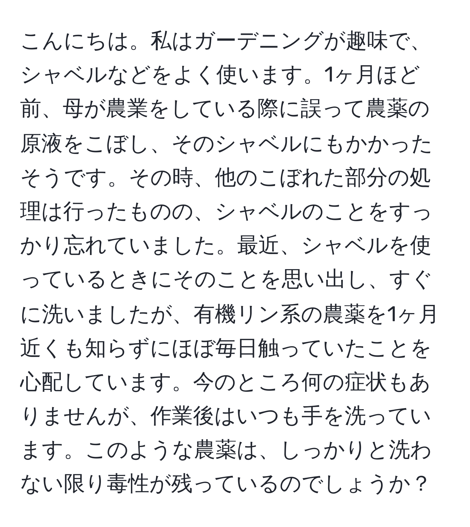 こんにちは。私はガーデニングが趣味で、シャベルなどをよく使います。1ヶ月ほど前、母が農業をしている際に誤って農薬の原液をこぼし、そのシャベルにもかかったそうです。その時、他のこぼれた部分の処理は行ったものの、シャベルのことをすっかり忘れていました。最近、シャベルを使っているときにそのことを思い出し、すぐに洗いましたが、有機リン系の農薬を1ヶ月近くも知らずにほぼ毎日触っていたことを心配しています。今のところ何の症状もありませんが、作業後はいつも手を洗っています。このような農薬は、しっかりと洗わない限り毒性が残っているのでしょうか？