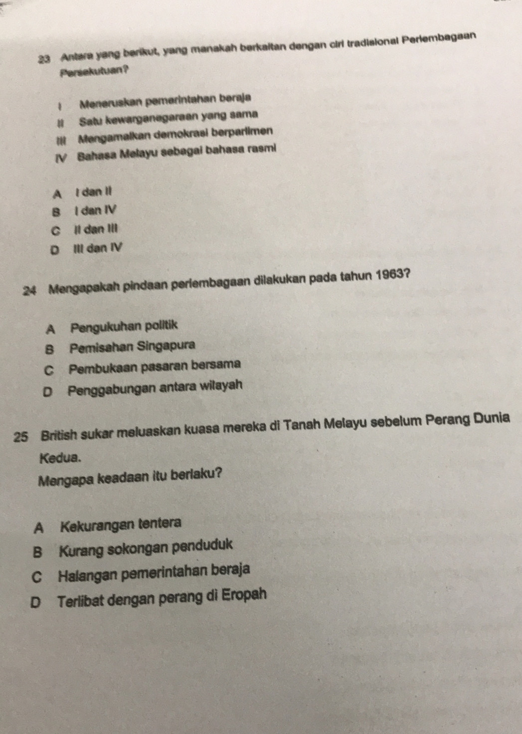 Antera yang berikut, yang manakah berkaitan dengan cirl tradisional Perlembagaan
Persekutuan?
| Meneruskan pemerintahan bəraja
# Satu kewarganegaraan yang sama
=I Mengamalkan demokrasi berparlimen
[V Bahasa Melayu sebagai bahasa rasmi
A I dan II
B I dan IV
C Il dan III
D III dan IV
24 Mengapakah pindaan perlembagaan dilakukan pada tahun 1963?
A Pengukuhan politik
B Pemisahan Singapura
C Pembukaan pasaran bersama
D Penggabungan antara wilayah
25 British sukar meluaskan kuasa mereka di Tanah Melayu sebelum Perang Dunia
Kedua.
Mengapa keadaan itu berlaku?
A Kekurangan tentera
B Kurang sokongan penduduk
C Halangan pemerintahan beraja
D Terlibat dengan perang di Eropah