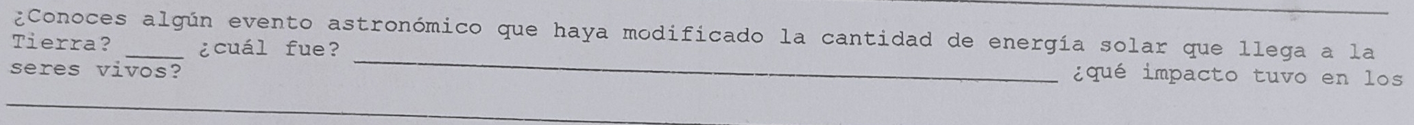 ¿Conoces algún evento astronómico que haya modificado la cantidad de energía solar que llega a la 
Tierra? _¿cuál fue? 
seres vivos? 
_ 
¿ qué impacto tuvo en los 
_