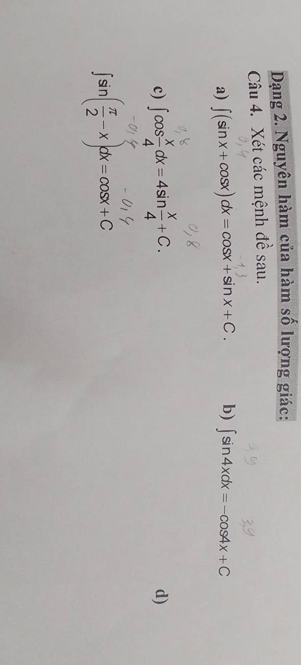 Dạng 2. Nguyên hàm của hàm số lượng giác: 
Câu 4. Xét các mệnh đề sau. 
b) 
a) ∈t (sin x+cos x)dx=cos x+sin x+C. ∈t sin 4xdx=-cos 4x+C
c) ∈t cos  x/4 dx=4sin  x/4 +C. 
d)
∈t sin ( π /2 -x)dx=cos x+C