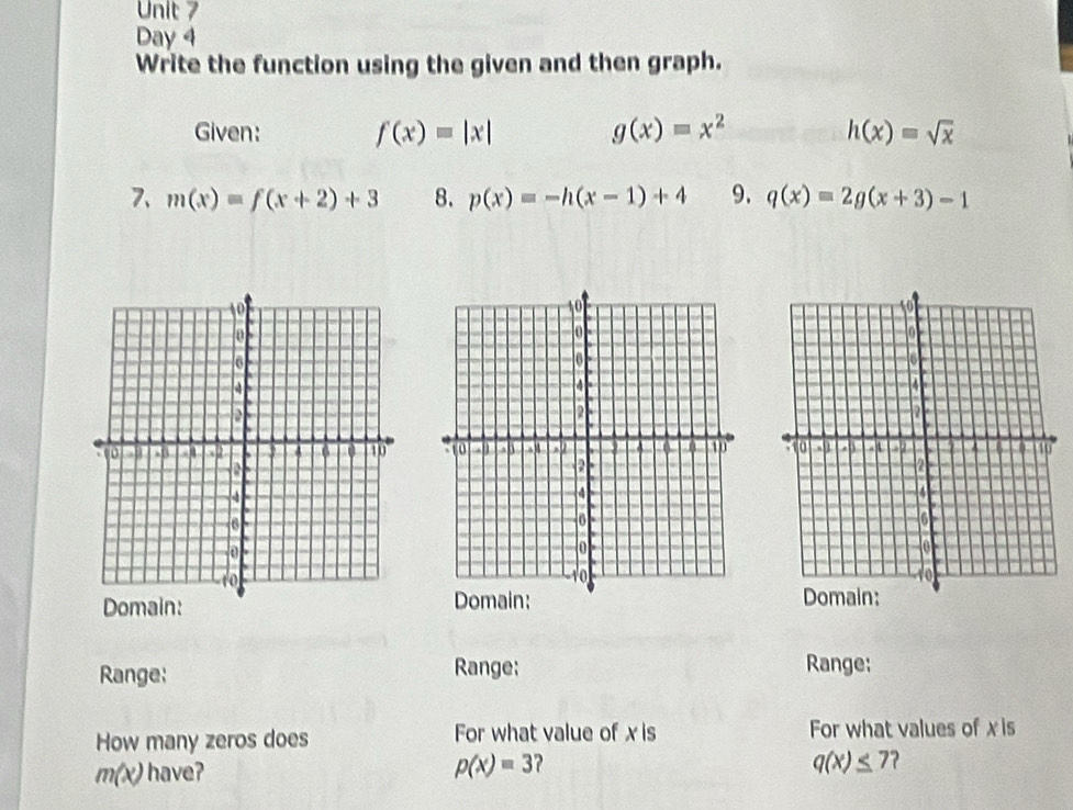 Day 4 
Write the function using the given and then graph. 
Given: f(x)=|x| g(x)=x^2 h(x)=sqrt(x)
7、 m(x)=f(x+2)+3 8. p(x)=-h(x-1)+4 9. q(x)=2g(x+3)-1

Domain: 
Range: Range; Range: 
How many zeros does For what value of x is For what values of xis
m(x) have?
p(x)=3 ?
q(x)≤ 7 7