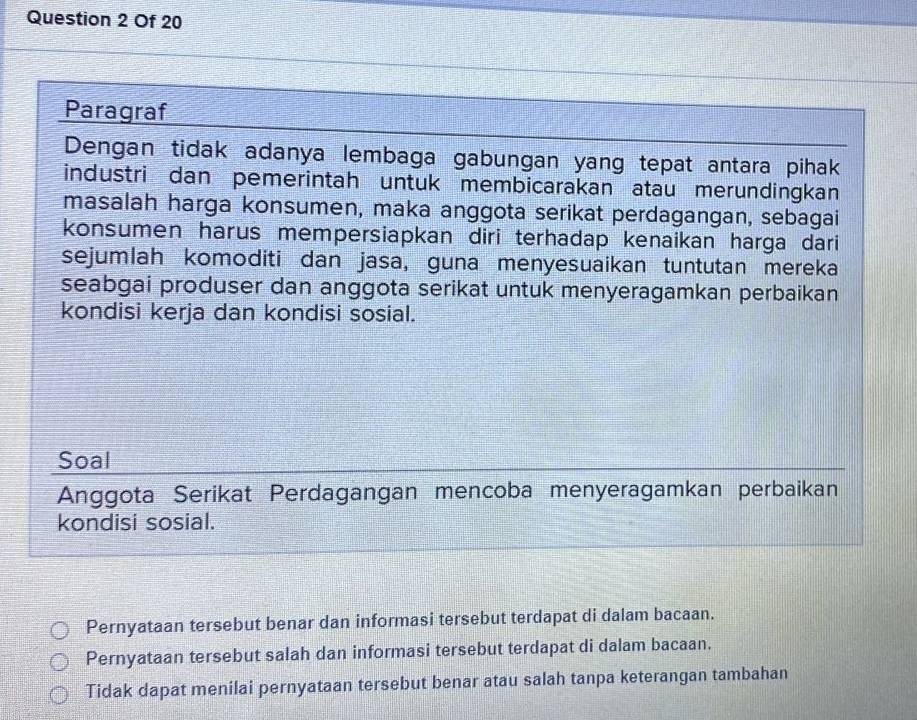 Of 20
Paragraf
Dengan tidak adanya lembaga gabungan yang tepat antara pihak
industri dan pemerintah untuk membicarakan atau merundingkan
masalah harga konsumen, maka anggota serikat perdagangan, sebagai
konsumen harus mempersiapkan diri terhadap kenaikan harga dari
sejumlah komoditi dan jasa, guna menyesuaikan tuntutan mereka
seabgai produser dan anggota serikat untuk menyeragamkan perbaikan
kondisi kerja dan kondisi sosial.
Soal
Anggota Serikat Perdagangan mencoba menyeragamkan perbaikan
kondisi sosial.
Pernyataan tersebut benar dan informasi tersebut terdapat di dalam bacaan.
Pernyataan tersebut salah dan informasi tersebut terdapat di dalam bacaan.
Tidak dapat menilai pernyataan tersebut benar atau salah tanpa keterangan tambahan