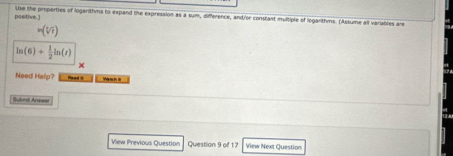 positive.) Use the properties of logarithms to expand the expression as a sum, difference, and/or constant multiple of logarithms. (Assume all variables are
ln (sqrt[6](t))
ln (6)+ 1/2 ln (t)
x 
Need Help? Read it Watch It 
Submit Answer 
ot 
12 A 
View Previous Question Question 9 of 17 View Next Question