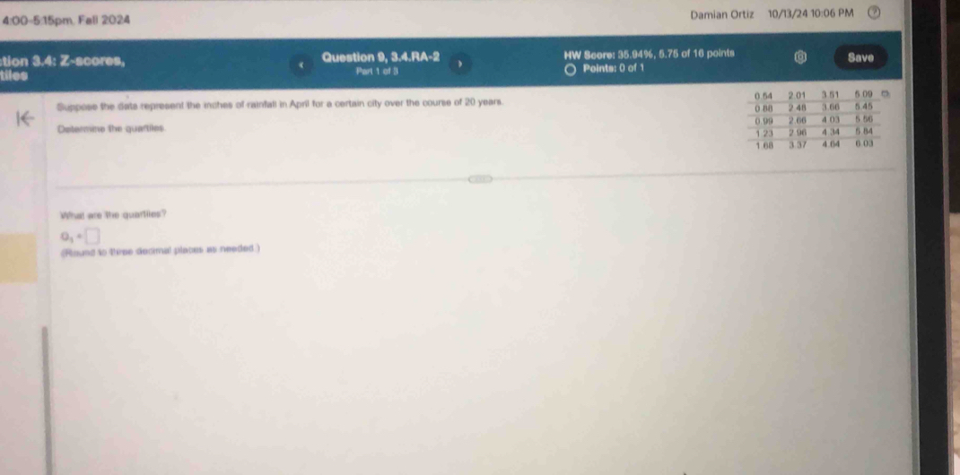 4:00-5:15pm, Fall 2024 Damian Ortiz 10/13/24 10:06 PM 
:tion 3.4: Z-scores, Question 9, 3.4.RA-2 HW Score: 35.94%, 5.75 of 16 points Save 
tiles Part 1 of 3 Points: 0 of 1 
Suppose the dats represent the inches of rainfall in April for a certain city over the course of 20 years. 
Determine the quartiles 
What are the quartiies?
0_1+□
(Round to three decimal places as needed)
