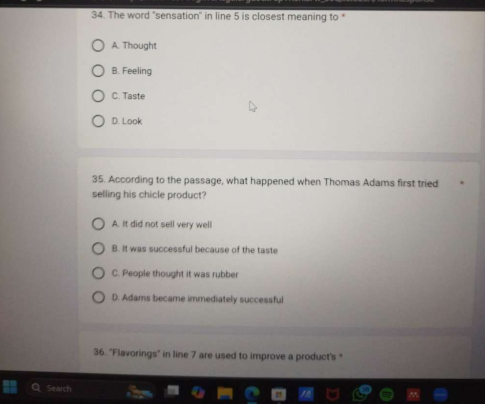 The word "sensation" in line 5 is closest meaning to *
A. Thought
B. Feeling
C. Taste
D. Look
35. According to the passage, what happened when Thomas Adams first tried
selling his chicle product?
A. It did not sell very well
B. It was successful because of the taste
C. People thought it was rubber
D. Adams became immediately successful
36. "Flavorings" in line 7 are used to improve a product's *
Search