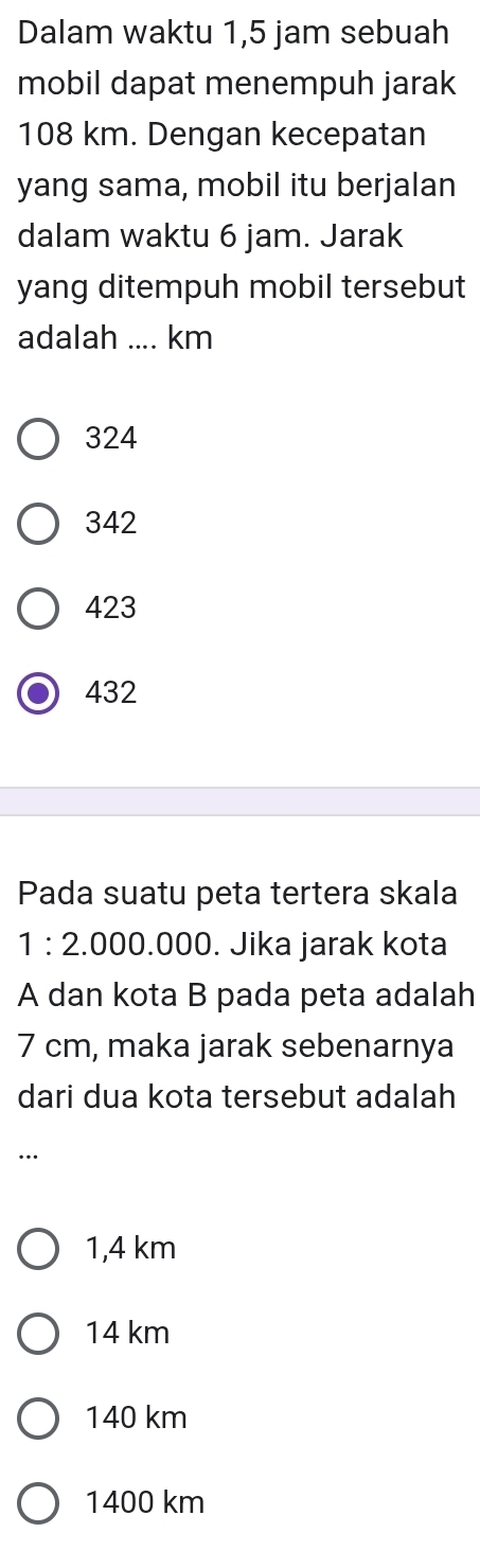 Dalam waktu 1,5 jam sebuah
mobil dapat menempuh jarak
108 km. Dengan kecepatan
yang sama, mobil itu berjalan
dalam waktu 6 jam. Jarak
yang ditempuh mobil tersebut
adalah_ km
324
342
423
432
Pada suatu peta tertera skala
1:2.0 00.000. Jika jarak kota
A dan kota B pada peta adalah
7 cm, maka jarak sebenarnya
dari dua kota tersebut adalah
..
1,4 km
14 km
140 km
1400 km