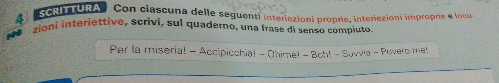 SCRITURA* Con ciascuna delle seguenti interiezioni proprie, interiezioni improprie e locu- 
zioni interiettive, scrivi, sul quaderno, una frase di senso compiuto. 
Per la miseria! - Accipicchia! - Ohimè! - Boh! - Suvvia - Povero me!