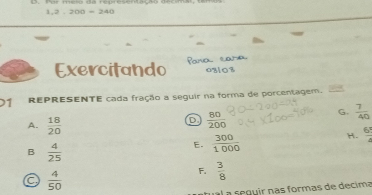 Por meio da representação decimal, temos:
1,2 . 200=240
Exercitando
1 REPRESENTE cada fração a seguir na forma de porcentagem.
A.  18/20 
D.  80/200 
G.  7/40 
B  4/25 
E.  300/1000 
H.  65/4 
a  4/50 
F.  3/8 
al a seguir nas formas de decima