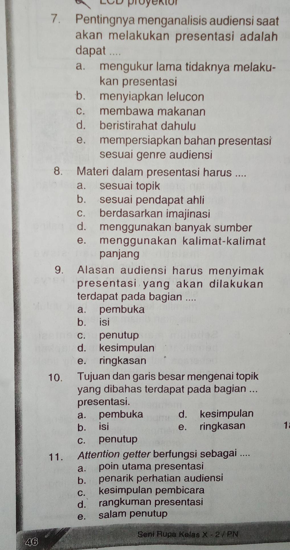 LCD proyekiór
7. Pentingnya menganalisis audiensi saat
akan melakukan presentasi adalah
dapat ....
a. mengukur lama tidaknya melaku-
kan presentasi
b. menyiapkan lelucon
c. membawa makanan
d. beristirahat dahulu
e. mempersiapkan bahan presentasi
sesuai genre audiensi
8. Materi dalam presentasi harus ....
a. sesuai topik
b. sesuai pendapat ahli
c. berdasarkan imajinasi
d. menggunakan banyak sumber
e. menggunakan kalimat-kalimat
panjang
9. Alasan audiensi harus menyimak
presentasi yang akan dilakukan
terdapat pada bagian ....
a. pembuka
b. isi
c. penutup
d. kesimpulan
e. ringkasan
10. Tujuan dan garis besar mengenai topik
yang dibahas terdapat pada bagian ...
presentasi.
a. pembuka d. kesimpulan
b. isi e. ringkasan 1
c. penutup
11. Attention getter berfungsi sebagai ....
a. poin utama presentasi
b. penarik perhatian audiensi
c. kesimpulan pembicara
d. rangkuman presentasi
e. salam penutup
Seni Rupa Kelas X-2/PN
46