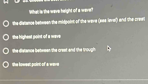 What is the wave height of a wave?
the distance between the midpoint of the wave (sea level) and the crest
the highest point of a wave
the distance between the crest and the trough
the lowest point of a wave