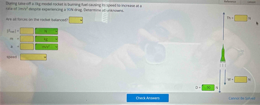 Reference Lesson
During take-off a 8kg model rocket is burning fuel causing its speed to increase at a
rate of 3m/s^2 despite experiencing a 90N drag. Determine all unknowns.
Are all forces on the rocket balanced?
Th=□ N
|F_net|= N
m kg
a·° m/s^2
speed :
W=□ N
D=□ 90 N
Check Answers Cannot Be Solved