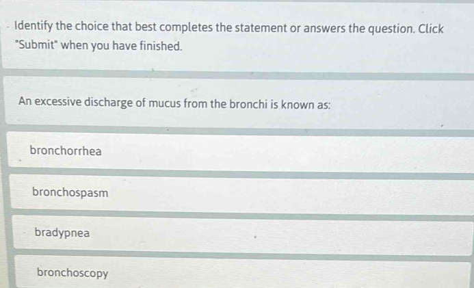 Identify the choice that best completes the statement or answers the question. Click
"Submit" when you have finished.
An excessive discharge of mucus from the bronchi is known as:
bronchorrhea
bronchospasm
bradypnea
bronchoscopy