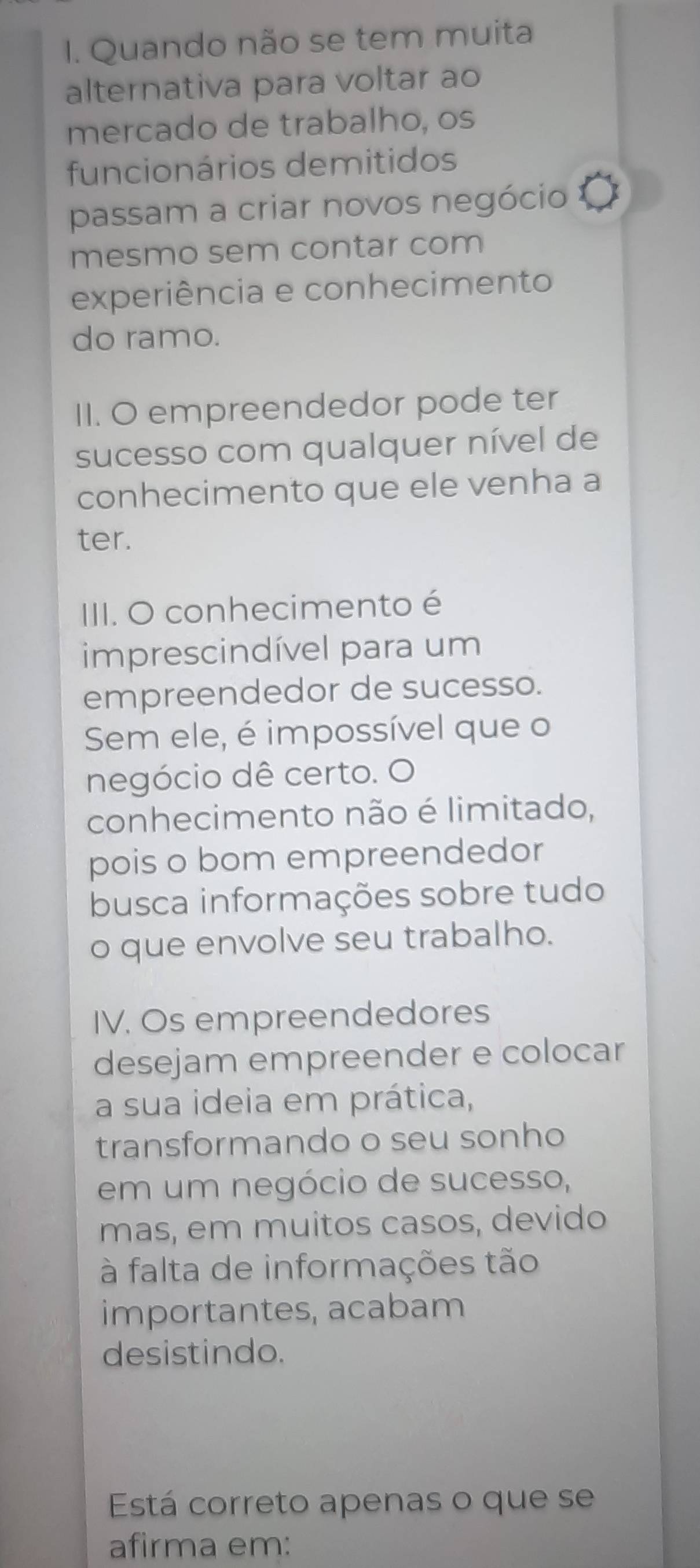 Quando não se tem muita 
alternativa para voltar ao 
mercado de trabalho, os 
funcionários demitidos 
passam a criar novos negócio 
mesmo sem contar com 
experiência e conhecimento 
do ramo. 
II. O empreendedor pode ter 
sucesso com qualquer nível de 
conhecimento que ele venha a 
ter. 
III. O conhecimento é 
imprescindível para um 
empreendedor de sucesso. 
Sem ele, é impossível que o 
negócio dê certo. O 
conhecimento não é limitado, 
pois o bom empreendedor 
busca informações sobre tudo 
o que envolve seu trabalho. 
IV. Os empreendedores 
desejam empreender e colocar 
a sua ideia em prática, 
transformando o seu sonho 
em um negócio de sucesso, 
mas, em muitos casos, devido 
à falta de informações tão 
importantes, acabam 
desistindo. 
Está correto apenas o que se 
afirma em: