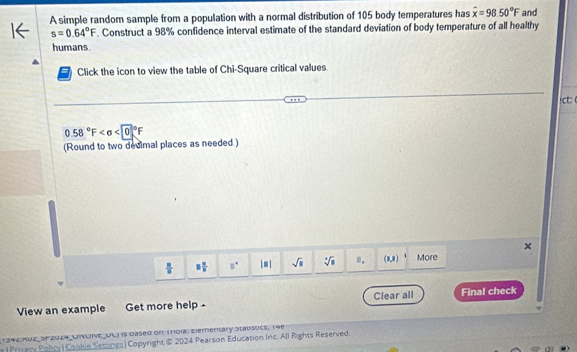 A simple random sample from a population with a normal distribution of 105 body temperatures has overline x=98.50°F and
s=0.64°F. Construct a 98% confidence interval estimate of the standard deviation of body temperature of all healthy 
humans. 
Click the icon to view the table of Chi-Square critical values. 
ct: (
0.58°F <00°F
(Round to two decimal places as needed.)
 □ /□   □  □ /□   □^(□) |□ | sqrt(□ ) sqrt[□](□ ).. (8,8) More 
View an example Get more help- Clear all Final check 
1342 XUZ_SF 2024_UNLvE_UC) is based on Trola. Elementary Statistics, 14e 
e| Privacy Policy|Cookie Settings| Copyright @ 2024 Pearson Education Inc. All Rights Reserved.