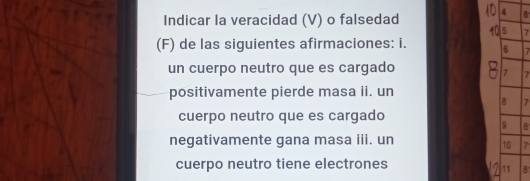 Indicar la veracidad (V) o falsedad 4 B
5 7
(F) de las siguientes afirmaciones: i. 6 7
un cuerpo neutro que es cargado
7 7
positivamente pierde masa ii. un 
a 7
cuerpo neutro que es cargado
9 B 
negativamente gana masa iii. un 
10 7
cuerpo neutro tiene electrones 
11 8