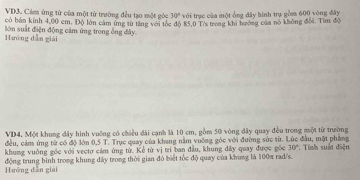 VD3. Cảm ứng từ của một từ trường đều tạo một góc 30° với trục của một ống dây hình trụ gồm 600 vòng dây 
có bán kính 4,00 cm. Độ lớn cảm ứng từ tăng với tốc độ 85.0 T/s trong khi hướng của nó không đổi. Tìm độ 
lớn suất điện động cảm ứng trong ống dây. 
Hướng dẫn giải 
VD4. Một khung dây hình vuông có chiều dài cạnh là 10 cm, gồm 50 vòng dây quay đều trong một từ trường 
đều, cảm ứng từ có độ lớn 0,5 T. Trục quay của khung nằm vuông góc với đường sức từ. Lúc đầu, mặt phẳng 
khung vuông góc với vectơ cảm ứng từ. Kể từ vị trí ban đầu, khung dây quay được góc 30°. Tính suất điện 
động trung bình trong khung dây trong thời gian đó biết tốc độ quay của khung là 100π rad/s. 
Hướng dẫn giải