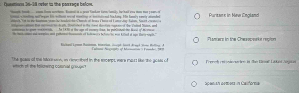 refer to the passage below.
nseph sd __ come fimm sowhen. Roared in a poor Yankee farm family, he had less than two years of
Gouet sonting and began life wihn social stnding or instutational backing. His family earely attended Puritans in New England
etssch Ym to the Ratns soms he huuded the Chunh of Jesus Christ of Lamer-day Saints, Smith created a
nogionositom that surosm his deaf, fourtshed in the most desolate regions of the United States, and
comones to gow workiwode. It 1830 at the age of twenty-four, he published the Book of Mormon
He hs conus ad smples and gathored thousands of Inllowers before he was killed at age thirty-eight."
Planters in the Chesapeake region
Richand Lyman Bushan, Iistorian, Joseph Smth Rough Stone Rolling: A
Caltural Biography of Mormonism's Founder, 2005
The goals of the Mormons, as described in the excerpt, were most like the goals of French missionaries in the Great Lakes region
which of the following colonial groups?
Spanish settlers in California