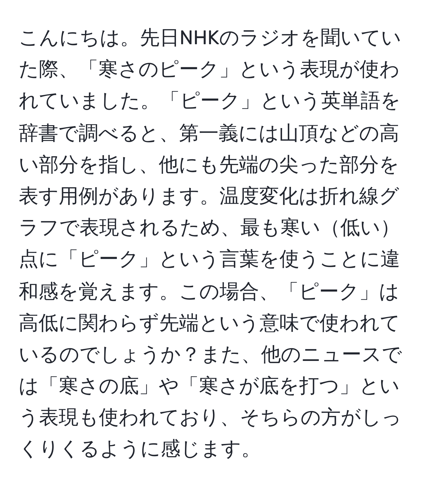 こんにちは。先日NHKのラジオを聞いていた際、「寒さのピーク」という表現が使われていました。「ピーク」という英単語を辞書で調べると、第一義には山頂などの高い部分を指し、他にも先端の尖った部分を表す用例があります。温度変化は折れ線グラフで表現されるため、最も寒い低い点に「ピーク」という言葉を使うことに違和感を覚えます。この場合、「ピーク」は高低に関わらず先端という意味で使われているのでしょうか？また、他のニュースでは「寒さの底」や「寒さが底を打つ」という表現も使われており、そちらの方がしっくりくるように感じます。