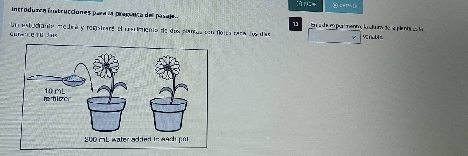 jugar O detener 
Introduzca instrucciones para la pregunta del pasaje.. 
13 En este experimento, la altura de la planta es la 
Un estudiante medirá y registrará el crecimiento de dos plantas con flores cada dos días variable. 
durante 10 días