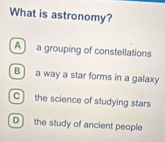 What is astronomy?
A) a grouping of constellations
B ) a way a star forms in a galaxy
C ) the science of studying stars
D ) the study of ancient people