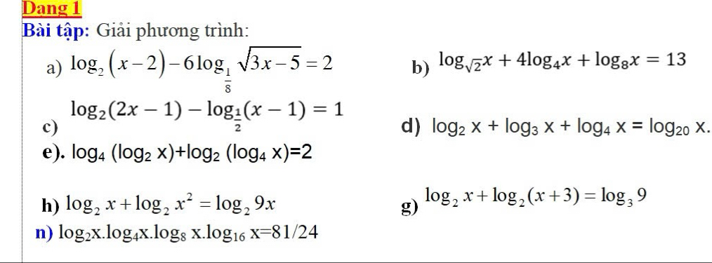 Dang 1 
Bài tập: Giải phương trình: 
a) log _2(x-2)-6log _ 1/8 sqrt(3x-5)=2
b) log _sqrt(2)x+4log _4x+log _8x=13
c) log _2(2x-1)-log _ 1/2 (x-1)=1
d) log _2x+log _3x+log _4x=log _20x. 
e). log _4(log _2x)+log _2(log _4x)=2
h) log _2x+log _2x^2=log _29x g) log _2x+log _2(x+3)=log _39
n) log _2x.log _4x.log _8x.log _16x=81/24