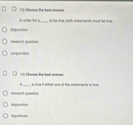 Choose the best answer.
In order for a_ to be true, both statements must be true.
disjunction
research question
conjunction
14) Choose the best answer.
A_ is true if either one of the statements is true.
research question
disjunction
hypothesis