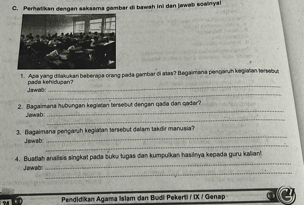 Perhatikan dengan saksama gambar di bawah ini dan jawab soalnya! 
1. Apa yang dilakukan beberapa orang pada gambar di atas? Bagaimana pengaruh kegiatan tersebut 
pada kehidupan? 
_ 
Jawab: 
_ 
_ 
2. Bagaimana hubungan kegiatan tersebut dengan qada dan qadar? 
_ 
Jawab: 
_ 
3. Bagaimana pengaruh kegiatan tersebut dalam takdir manusia? 
_ 
Jawab: 
_ 
4. Buatlah analisis singkat pada buku tugas dan kumpulkan hasilnya kepada guru kalian! 
_ 
Jawab: 
Pendidikan Agama Islam dan Budi Pekerti / IX / Genap