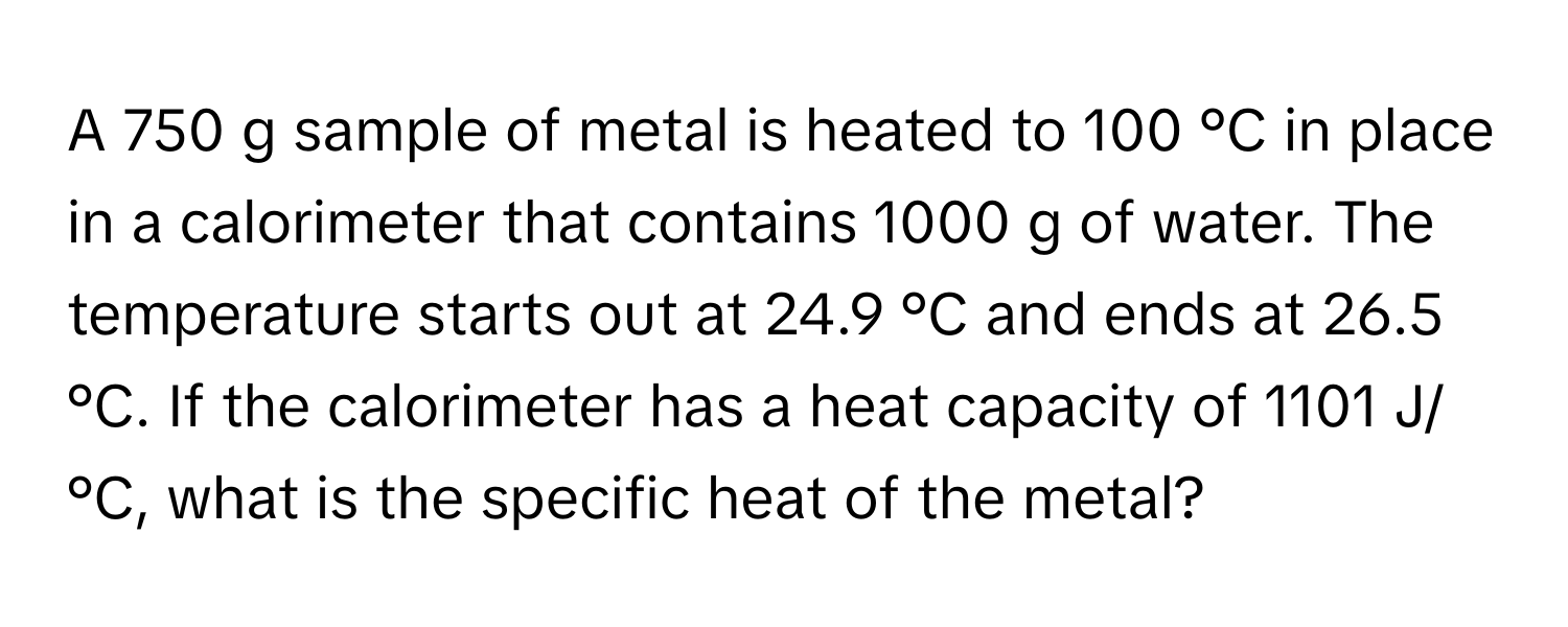 A 750 g sample of metal is heated to 100 °C in place in a calorimeter that contains 1000 g of water. The temperature starts out at 24.9 °C and ends at 26.5 °C. If the calorimeter has a heat capacity of 1101 J/°C, what is the specific heat of the metal?