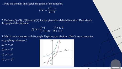 Find the domain and sketch the graph of the function.
f(x)= (x^2-4)/x-2 
2. Evaluate f(-3), f(0) and f(2) for the piecewise defined function. Then sketch
the graph of the function.
f(x)=beginarrayl -1ifx≤ 1 7-2xifx>1endarray.
3. Match each equation with its graph. Explain your choices. (Don’t use a computer
or graphing calculator.)
a) y=3x
b) y=3^x
c) y=x^3
d) y=sqrt[3](x)