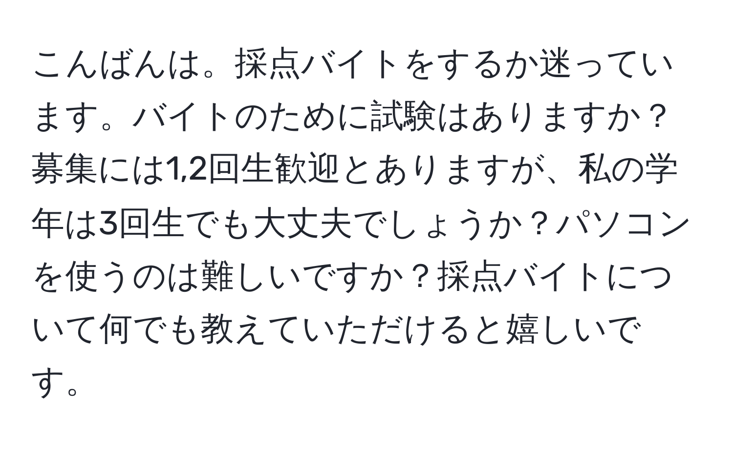 こんばんは。採点バイトをするか迷っています。バイトのために試験はありますか？募集には1,2回生歓迎とありますが、私の学年は3回生でも大丈夫でしょうか？パソコンを使うのは難しいですか？採点バイトについて何でも教えていただけると嬉しいです。